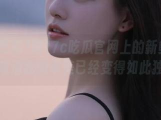被17c吃瓜官网上的新鲜瓜吸引,难道我的审美已经变得如此独特?
