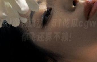 眼花缭乱，51吃瓜cgw更新带你飞还真不赖！
