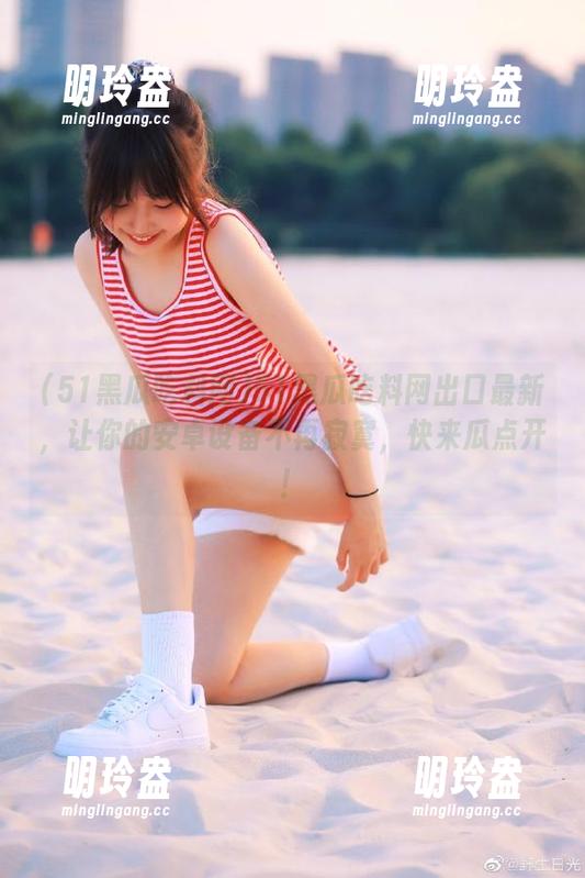 51黑瓜吃料网 51黑瓜吃料网出口最新,让你的安卓设备不再寂寞,快来瓜点开!