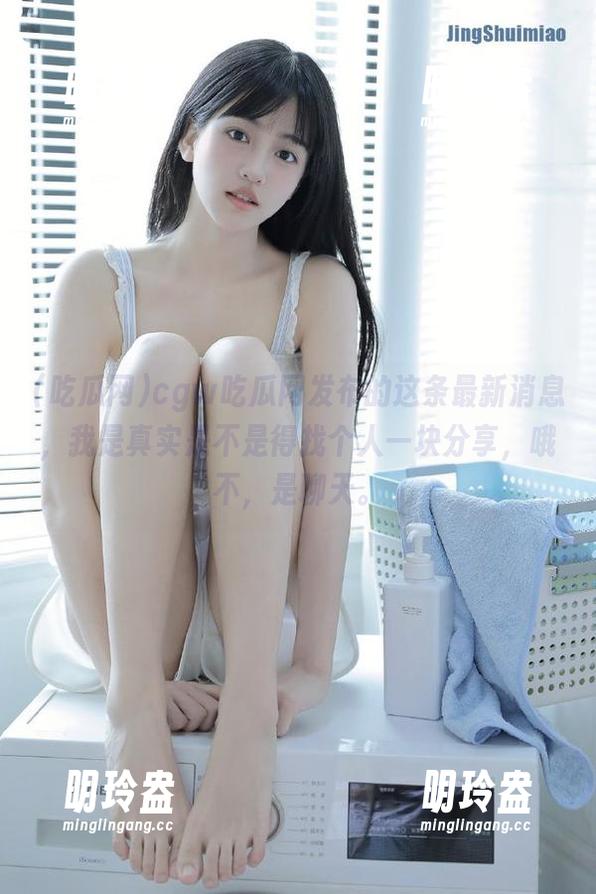 吃瓜网 cgw吃瓜网发布的这条最新消息,我是真实是不是得找个人一块分享,哦不,是聊天。