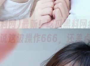 最新！吃瓜黑料网红在线，网友们说这波操作666，还差点手疼。