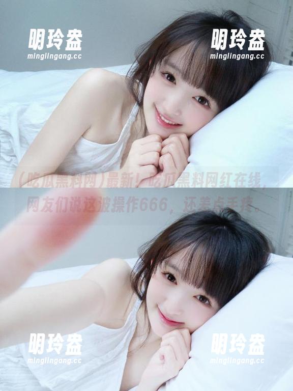 最新！吃瓜黑料网红在线，网友们说这波操作666，还差点手疼。