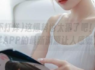 这爆料也太狠了吧!黑料不打烊APP的最新渊源让人感慨万分