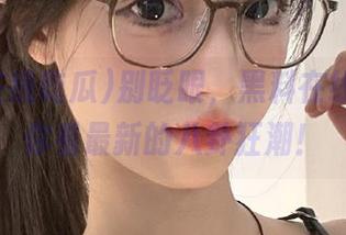 别眨眼，黑料在线吃瓜带你看最新的八卦狂潮！