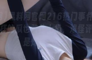 黑料网官网216热门事件太离谱了，这样的瓜也敢往上扔，难怪评论区总是炸成一片。